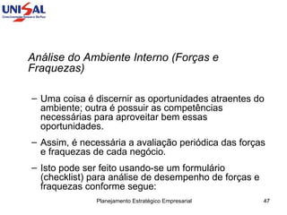 Análise do Ambiente Interno (Forças e Fraquezas)  Uma coisa é discernir as oportunidades atraentes do ambiente; outra é possuir as competências necessárias para aproveitar bem essas oportunidades.  Assim, é necessária a avaliação periódica das forças e fraquezas de cada negócio.  Isto pode ser feito usando-se um formulário (checklist) para análise de desempenho de forças e fraquezas conforme segue: 