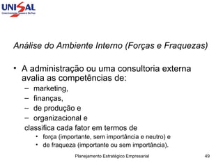 Análise do Ambiente Interno (Forças e Fraquezas)  A administração ou uma consultoria externa avalia as competências de: marketing,  finanças,  de produção e  organizacional e  classifica cada fator em termos de  força (importante, sem importância e neutro) e  de fraqueza (importante ou sem importância). 