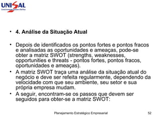 4. Análise da Situação Atual   Depois de identificados os pontos fortes e pontos fracos e analisadas as oportunidades e ameaças, pode-se obter a matriz SWOT (strengths, weaknesses, opportunities e threats - pontos fortes, pontos fracos, oportunidades e ameaças).  A matriz SWOT traça uma análise da situação atual do negócio e deve ser refeita regularmente, dependendo da velocidade com que seu ambiente, seu setor e sua própria empresa mudam.  A seguir, encontram-se os passos que devem ser seguidos para obter-se a matriz SWOT:  