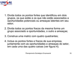 1. Divida todos os pontos fortes que identificou em dois grupos, os que estão e os que não estão associados a oportunidades potenciais ou ameaças latentes em seu setor;  2. Divida todos os pontos fracos da mesma forma um grupo associado a oportunidades, o outro a ameaças;  3. Construa uma matriz com quatro quadrantes;  4. Inclua os pontos fortes e fracos de sua empresa, juntamente com as oportunidades e ameaças do setor, em cada uma das quatro caixas (ver figura 4). 