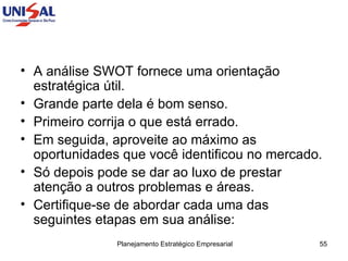 A análise SWOT fornece uma orientação estratégica útil.  Grande parte dela é bom senso.  Primeiro corrija o que está errado.  Em seguida, aproveite ao máximo as oportunidades que você identificou no mercado.  Só depois pode se dar ao luxo de prestar atenção a outros problemas e áreas.  Certifique-se de abordar cada uma das seguintes etapas em sua análise:  