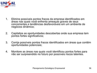 Elimine possíveis pontos fracos da empresa identificados em áreas nas quais você enfrenta ameaças graves de seus concorrentes e tendências desfavoráveis em um ambiente de negócios dinâmico; 2.  Capitalize as oportunidades descobertas onde sua empresa tem pontos fortes significativos;  3.  Corrija possíveis pontos fracos identificados em áreas que contêm oportunidades potenciais;  4. Monitore as áreas nas quais você identificou pontos fortes para não ser surpreendido no futuro por possíveis riscos latentes.  