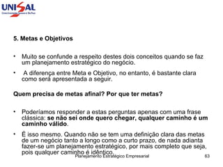 5. Metas e Objetivos Muito se confunde a respeito destes dois conceitos quando se faz um planejamento estratégico do negócio. A diferença entre Meta e Objetivo, no entanto, é bastante clara como será apresentada a seguir.  Quem precisa de metas afinal? Por que ter metas?   Poderíamos responder a estas perguntas apenas com uma frase clássica:  se não sei onde quero chegar, qualquer caminho é um caminho válido .  É isso mesmo. Quando não se tem uma definição clara das metas de um negócio tanto a longo como a curto prazo, de nada adianta fazer-se um planejamento estratégico, por mais completo que seja, pois qualquer caminho é idêntico.  