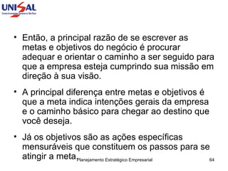 Então, a principal razão de se escrever as metas e objetivos do negócio é procurar adequar e orientar o caminho a ser seguido para que a empresa esteja cumprindo sua missão em direção à sua visão.  A principal diferença entre metas e objetivos é que a meta indica intenções gerais da empresa e o caminho básico para chegar ao destino que você deseja.  Já os objetivos são as ações específicas mensuráveis que constituem os passos para se atingir a meta.  