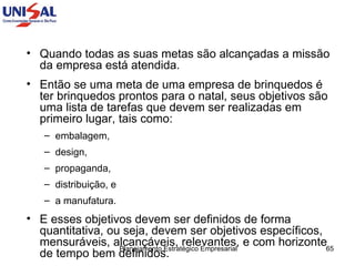 Quando todas as suas metas são alcançadas a missão da empresa está atendida.  Então se uma meta de uma empresa de brinquedos é ter brinquedos prontos para o natal, seus objetivos são uma lista de tarefas que devem ser realizadas em primeiro lugar, tais como:  embalagem,  design,  propaganda,  distribuição, e  a manufatura.  E esses objetivos devem ser definidos de forma quantitativa, ou seja, devem ser objetivos específicos, mensuráveis, alcançáveis, relevantes, e com horizonte de tempo bem definidos. 