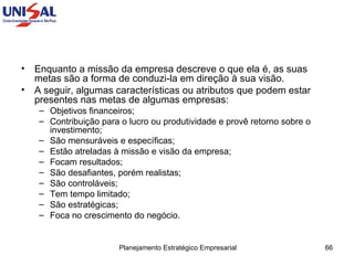 Enquanto a missão da empresa descreve o que ela é, as suas metas são a forma de conduzi-la em direção à sua visão.  A seguir, algumas características ou atributos que podem estar presentes nas metas de algumas empresas:  Objetivos financeiros;  Contribuição para o lucro ou produtividade e provê retorno sobre o investimento;  São mensuráveis e específicas;  Estão atreladas à missão e visão da empresa;  Focam resultados;  São desafiantes, porém realistas;  São controláveis;  Tem tempo limitado;  São estratégicas;  Foca no crescimento do negócio. 