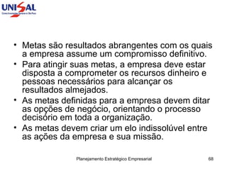 Metas são resultados abrangentes com os quais a empresa assume um compromisso definitivo. Para atingir suas metas, a empresa deve estar disposta a comprometer os recursos dinheiro e pessoas necessários para alcançar os resultados almejados.  As metas definidas para a empresa devem ditar as opções de negócio, orientando o processo decisório em toda a organização.  As metas devem criar um elo indissolúvel entre as ações da empresa e sua missão.  