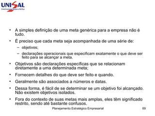 A simples definição de uma meta genérica para a empresa não é tudo.  É preciso que cada meta seja acompanhada de uma série de:  objetivos;  declarações operacionais que especificam exatamente o que deve ser feito para se alcançar a meta.  Objetivos são declarações específicas que se relacionam diretamente a uma determinada meta;  Fornecem detalhes do que deve ser feito e quando.  Geralmente são associados a números e datas.  Dessa forma, é fácil de se determinar se um objetivo foi alcançado. Não existem objetivos isolados.  Fora do contexto de suas metas mais amplas, eles têm significado restrito, sendo até bastante confusos.  