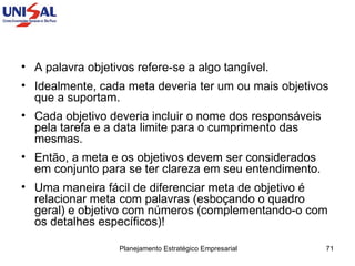 A palavra objetivos refere-se a algo tangível. Idealmente, cada meta deveria ter um ou mais objetivos que a suportam.  Cada objetivo deveria incluir o nome dos responsáveis pela tarefa e a data limite para o cumprimento das mesmas.  Então, a meta e os objetivos devem ser considerados em conjunto para se ter clareza em seu entendimento. Uma maneira fácil de diferenciar meta de objetivo é relacionar meta com palavras (esboçando o quadro geral) e objetivo com números (complementando-o com os detalhes específicos)!  
