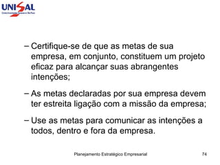Certifique-se de que as metas de sua empresa, em conjunto, constituem um projeto eficaz para alcançar suas abrangentes intenções;  As metas declaradas por sua empresa devem ter estreita ligação com a missão da empresa;  Use as metas para comunicar as intenções a todos, dentro e fora da empresa.  