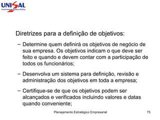 Diretrizes para a definição de objetivos: Determine quem definirá os objetivos de negócio de sua empresa. Os objetivos indicam o que deve ser feito e quando e devem contar com a participação de todos os funcionários;  Desenvolva um sistema para definição, revisão e administração dos objetivos em toda a empresa;  Certifique-se de que os objetivos podem ser alcançados e verificados incluindo valores e datas quando conveniente;  