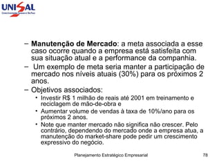 Manutenção de Mercado : a meta associada a esse caso ocorre quando a empresa está satisfeita com sua situação atual e a performance da companhia. Um exemplo de meta seria manter a participação de mercado nos níveis atuais (30%) para os próximos 2 anos.  Objetivos associados:  Investir R$ 1 milhão de reais até 2001 em treinamento e reciclagem de mão-de-obra e  Aumentar volume de vendas à taxa de 10%/ano para os próximos 2 anos.  Note que manter mercado não significa não crescer. Pelo contrário, dependendo do mercado onde a empresa atua, a manutenção do market-share pode pedir um crescimento expressivo do negócio.  
