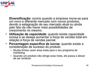 Diversificação : ocorre quando a empresa move-se para um novo e diferente mercado com novos produtos, devido a estagnação de seu mercado atual ou ainda pelo fato de não haver mais possibilidades de crescimento no mesmo.  Utilização de capacidade : quando existe capacidade ociosa e se deseja aumentar a força de vendas total em relação à força de vendas parcial.  Percentagem específica de lucros : quando existe a consideração de sucesso do produto.  Muitas firmas usam essa meta para o seu programa de marketing.  Quando um produto não atinge essa meta, ele passa a deixar de ser rentável.  