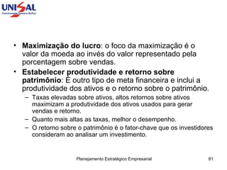 Maximização do lucro : o foco da maximização é o valor da moeda ao invés do valor representado pela porcentagem sobre vendas.  Estabelecer produtividade e retorno sobre patrimônio : É outro tipo de meta financeira e inclui a produtividade dos ativos e o retorno sobre o patrimônio.  Taxas elevadas sobre ativos, altos retornos sobre ativos maximizam a produtividade dos ativos usados para gerar vendas e retorno.  Quanto mais altas as taxas, melhor o desempenho.  O retorno sobre o patrimônio é o fator-chave que os investidores consideram ao analisar um investimento.  