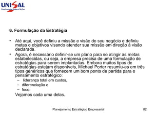 6. Formulação da Estratégia   Até aqui, você definiu a missão e visão do seu negócio e definiu metas e objetivos visando atender sua missão em direção à visão declarada.  Agora, é necessário definir-se um plano para se atingir as metas estabelecidas, ou seja, a empresa precisa de uma formulação de estratégias para serem implantadas. Embora muitos tipos de estratégias estejam disponíveis, Michael Porter resumiu-as em três tipos genéricos que fornecem um bom ponto de partida para o pensamento estratégico: liderança total em custos,  diferenciação e  foco.  Vejamos cada uma delas.  