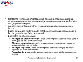 Conforme Porter, as empresas que adotam a mesma estratégia dirigida ao mesmo mercado ou segmento de mercado-alvo formam um grupo estratégico.  Aquelas que aplicam melhor essa estratégia obtêm os maiores lucros.  Essas empresas podem ainda estabelecer alianças estratégicas a fim de garantir sua fatia de mercado.  Exemplos de alianças são: Alianças de produto/serviço , onde uma empresa licencia outra para a produção de seu produto/serviço;  Alianças promocionais , onde uma empresa concorda em promover um produto/serviço de outra;  Alianças logísticas , onde uma empresa oferece serviços de apoio logístico ao produto de outra;  Parcerias de preço , onde uma ou mais empresas adotam acordos de preços.  