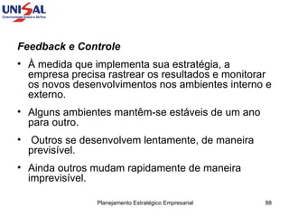 Feedback e Controle   À medida que implementa sua estratégia, a empresa precisa rastrear os resultados e monitorar os novos desenvolvimentos nos ambientes interno e externo.  Alguns ambientes mantêm-se estáveis de um ano para outro. Outros se desenvolvem lentamente, de maneira previsível.  Ainda outros mudam rapidamente de maneira imprevisível.  