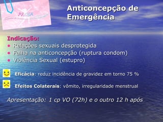 Anticoncepção de Emergência Indicação: Relações sexuais desprotegida Falha na anticoncepção (ruptura condom) Violência Sexual (estupro)  Eficácia : reduz incidência de gravidez em torno 75 % Efeitos Colaterais : vômito, irregularidade menstrual Apresentação:   1 cp VO (72h) e o outro 12 h após 