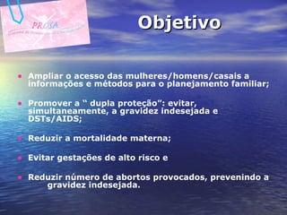 Objetivo Ampliar o acesso das mulheres/homens/casais a informações e métodos para o planejamento familiar;  Promover a “ dupla proteção”: evitar, simultaneamente, a gravidez indesejada e DSTs/AIDS; Reduzir a mortalidade materna; Evitar gestações de alto risco e Reduzir número de abortos provocados, prevenindo a  gravidez indesejada.  
