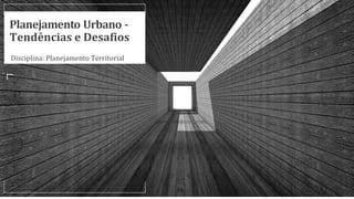 Planejamento Urbano -
Tendências e Desafios
Disciplina: Planejamento Territorial
 