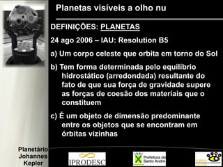 Planetas visíveis a olho nu
DEFINIÇÕES: PLANETAS
24 ago 2006 – IAU: Resolution B5
a) Um corpo celeste que orbita em torno do Sol
b) Tem forma determinada pelo equilíbrio
hidrostático (arredondada) resultante do
fato de que sua força de gravidade supere
as forças de coesão dos materiais que o
constituem
c) É um objeto de dimensão predominante
entre os objetos que se encontram em
órbitas vizinhas
 