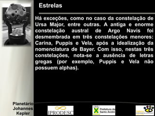 Estrelas
Há exceções, como no caso da constelação de
Ursa Major, entre outras. A antiga e enorme
constelação austral de Argo Navis foi
desmembrada em três constelações menores:
Carina, Puppis e Vela, após a idealização da
nomenclatura de Bayer. Com isso, nestas três
constelações, nota-se a ausência de letras
gregas (por exemplo, Puppis e Vela não
possuem alphas).
 