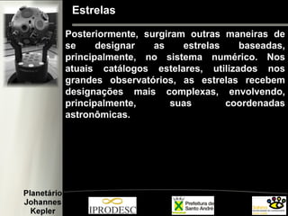 Estrelas
Posteriormente, surgiram outras maneiras de
se designar as estrelas baseadas,
principalmente, no sistema numérico. Nos
atuais catálogos estelares, utilizados nos
grandes observatórios, as estrelas recebem
designações mais complexas, envolvendo,
principalmente, suas coordenadas
astronômicas.
 