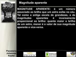 Magnitude aparente
MAGNITUDE APARENTE: é um número
associado ao brilho que um astro exibe no céu.
Tal como a antiga escala de grandezas, a de
magnitudes aparentes é inversamente
proporcional ao brilho: quanto maior o brilho
de um astro, menor é o valor de sua magnitude
aparente e vice-versa.
 