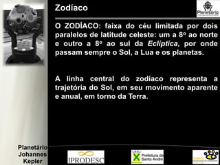 Zodíaco
O ZODÍACO: faixa do céu limitada por dois
paralelos de latitude celeste: um a 8o ao norte
e outro a 8o ao sul da Eclíptica, por onde
passam sempre o Sol, a Lua e os planetas.
A linha central do zodíaco representa a
trajetória do Sol, em seu movimento aparente
e anual, em torno da Terra.
 