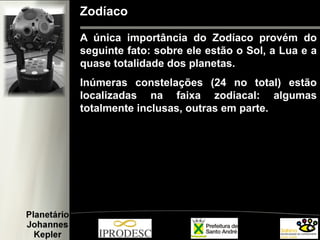 Zodíaco
A única importância do Zodíaco provém do
seguinte fato: sobre ele estão o Sol, a Lua e a
quase totalidade dos planetas.
Inúmeras constelações (24 no total) estão
localizadas na faixa zodiacal: algumas
totalmente inclusas, outras em parte.
 