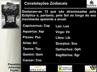 Constelações Zodiacais
Capricornus: Cap
Aquarius: Aqr
Pisces: Psc
Aries: Ari
Taurus: Tau
Gemini: Gem
Cancer: Cnc
Leo: Leo
Virgo: Vir
Libra: Lib
Scorpius: Sco
Ophiuchus: Oph
Sagittarius: Sgr
Destacam-se 13 que são atravessadas pela
Eclíptica e, portanto, pelo Sol ao longo do seu
movimento aparente e anual:
 