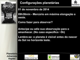 Configurações planetárias
01 de novembro de 2014
09h38min - Mercúrio em máxima elongação a
oeste.
Como fazer para observar?
Antecipe ou adie sua observação para o
amanhecer. (No caso específico ~5h)
Lembre-se: o planeta é visível antes do nascer
do Sol no horizonte leste.
 