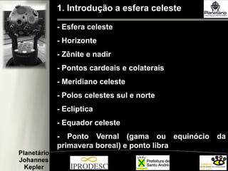 1. Introdução a esfera celeste
- Esfera celeste
- Horizonte
- Zênite e nadir
- Pontos cardeais e colaterais
- Meridiano celeste
- Polos celestes sul e norte
- Eclíptica
- Equador celeste
- Ponto Vernal (gama ou equinócio da
primavera boreal) e ponto libra
 
