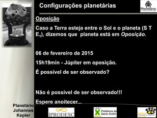 Configurações planetárias
Oposição
Caso a Terra esteja entre o Sol e o planeta (S T
E1), dizemos que planeta está em Oposição.
06 de fevereiro de 2015
15h19min - Júpiter em oposição.
É possível de ser observado?
Não é possível de ser observado!!!
Espere anoitecer...
 