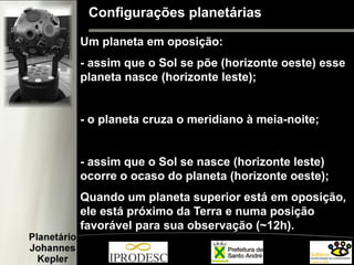 Configurações planetárias
Um planeta em oposição:
- assim que o Sol se põe (horizonte oeste) esse
planeta nasce (horizonte leste);
- o planeta cruza o meridiano à meia-noite;
- assim que o Sol se nasce (horizonte leste)
ocorre o ocaso do planeta (horizonte oeste);
Quando um planeta superior está em oposição,
ele está próximo da Terra e numa posição
favorável para sua observação (~12h).
 