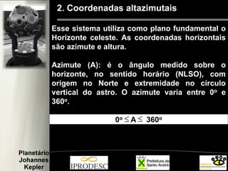 2. Coordenadas altazimutais
Esse sistema utiliza como plano fundamental o
Horizonte celeste. As coordenadas horizontais
são azimute e altura.
Azimute (A): é o ângulo medido sobre o
horizonte, no sentido horário (NLSO), com
origem no Norte e extremidade no círculo
vertical do astro. O azimute varia entre 0o e
360o.
0o A 360o≤ ≤
 