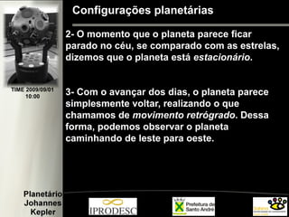 Configurações planetárias
2- O momento que o planeta parece ficar
parado no céu, se comparado com as estrelas,
dizemos que o planeta está estacionário.
3- Com o avançar dos dias, o planeta parece
simplesmente voltar, realizando o que
chamamos de movimento retrógrado. Dessa
forma, podemos observar o planeta
caminhando de leste para oeste.
TIME 2009/09/01
10:00
 