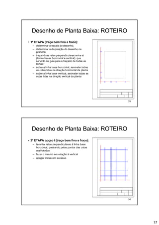 17
33
Desenho de Planta Baixa: ROTEIRO
• 1ª ETAPA (traço bem fino e fraco):
– determinar a escala do desenho;
– determinar a disposição do desenho na
prancha;
– traçar duas retas perpendiculares entre si
(linhas bases horizontal e vertical), que
servirão de guia para o traçado de todas as
linhas;
– sobre a linha base horizontal, assinalar todas
as cotas lidas na direção horizontal da planta
– sobre a linha base vertical, assinalar todas as
cotas lidas na direção vertical da planta
34
Desenho de Planta Baixa: ROTEIRO
• 2ª ETAPA opçao I (traço bem fino e fraco):
– levantar retas perpendiculares à linha base
horizontal, passando pelos pontos das cotas
assinaladas
– fazer o mesmo em relação à vertical
– apagar linhas em excesso
 