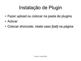 Carlos J. Costa (2016)
Instalação de Plugin
● Fazer upload ou colocar na pasta de plugins
● Activar
● Colocar shorcode, neste caso [bat] na página
 