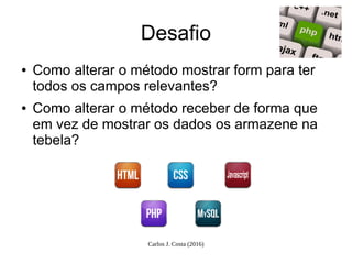 Carlos J. Costa (2016)
Desafio
● Como alterar o método mostrar form para ter
todos os campos relevantes?
● Como alterar o método receber de forma que
em vez de mostrar os dados os armazene na
tebela?
 