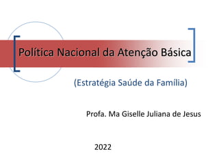 2022
Política Nacional da Atenção Básica
Profa. Ma Giselle Juliana de Jesus
(Estratégia Saúde da Família)
 