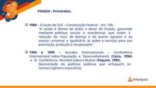 PNAISH - Primórdios.
 1988 – Criação do SUS – Constituição Federal - Art. 196:
“A saúde é direito de todos e dever do Estado, garantido
mediante políticas sociais e econômicas que visem à
redução do risco de doença e de outros agravos e ao
acesso universal e igualitário às ações e serviços para sua
promoção, proteção e recuperação”.
 1994 e 1995 – Acordos Internacionais – Conferência
Internacional sobre População e Desenvolvimento (Cairo, 1994)
e IV Conferência Mundial sobre a Mulher (Pequim, 1995).
Necessidade de políticas públicas que enfoquem os
homens (gênero masculino).
 