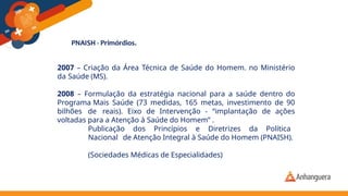 2007 – Criação da Área Técnica de Saúde do Homem. no Ministério
da Saúde (MS).
2008 – Formulação da estratégia nacional para a saúde dentro do
Programa Mais Saúde (73 medidas, 165 metas, investimento de 90
bilhões de reais). Eixo de Intervenção - “implantação de ações
voltadas para a Atenção à Saúde do Homem” .
Publicação dos Princípios e Diretrizes da Política
Nacional de Atenção Integral à Saúde do Homem (PNAISH).
(Sociedades Médicas de Especialidades)
 