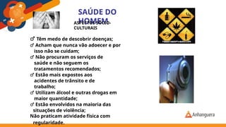 SAÚDE DO
HOMEM
ASPECTOS SÓCIO-
CULTURAIS
♂ Têm medo de descobrir doenças;
♂ Acham que nunca vão adoecer e por
isso não se cuidam;
♂ Não procuram os serviços de
saúde e não seguem os
tratamentos recomendados;
♂ Estão mais expostos aos
acidentes de trânsito e de
trabalho;
♂ Utilizam álcool e outras drogas em
maior quantidade;
♂ Estão envolvidos na maioria das
situações de violência;
Não praticam atividade física com
regularidade.
 