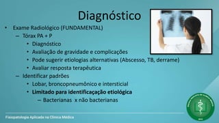 Diagnóstico
• Exame Radiológico (FUNDAMENTAL)
– Tórax PA + P
• Diagnóstico
• Avaliação de gravidade e complicações
• Pode sugerir etiologias alternativas (Abscesso, TB, derrame)
• Avaliar resposta terapêutica
– Identificar padrões
• Lobar, broncopneumônico e intersticial
• Limitado para identificaçação etiológica
– Bacterianas x não bacterianas
 