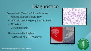 Diagnóstico
• Exame direto (Gram) e Cultura de escarro
– Admissão na UTI (entubado)**
– Infiltrado cavitário (pesquisar TB - BAAR)
– Alcoolismo
– Derrame pleural
Mandell LA, et al. Clin Infect Dis. 2012
• Hemocultura (indicações):
– Admissão na UTI (PAC grave)
 