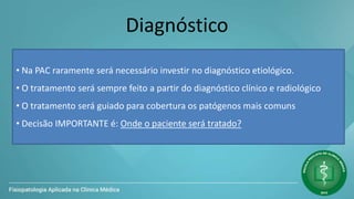 Diagnóstico
• Na PAC raramente será necessário investir no diagnóstico etiológico.
• O tratamento será sempre feito a partir do diagnóstico clínico e radiológico
• O tratamento será guiado para cobertura os patógenos mais comuns
• Decisão IMPORTANTE é: Onde o paciente será tratado?
 
