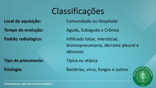 Classificações
Local de aquisição: Comunidade ou Hospitalar
Tempo de evolução: Aguda, Subaguda e Crônica
Padrão radiológico: Infiltrado lobar, intersticial,
broncopneumonia, derrame pleural e
abscesso
Tipo de pneumonia: Típica ou atípica
Etiologia: Bactérias, vírus, fungos e outros
 