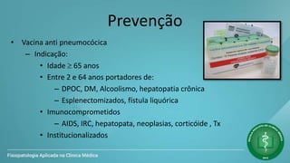 Prevenção
• Vacina anti pneumocócica
– Indicação:
• Idade  65 anos
• Entre 2 e 64 anos portadores de:
– DPOC, DM, Alcoolismo, hepatopatia crônica
– Esplenectomizados, fístula liquórica
• Imunocomprometidos
– AIDS, IRC, hepatopata, neoplasias, corticóide , Tx
• Institucionalizados
 