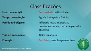 Classificações
Local de aquisição: Comunidade ou Hospitalar
Tempo de evolução: Aguda, Subaguda e Crônica
Padrão radiológico: Infiltrado lobar, intersticial,
broncopneumonia, derrame pleural e
abscesso
Tipo de pneumonia: Típica ou atípica
Etiologia: Bactérias, vírus, fungos e outros
 